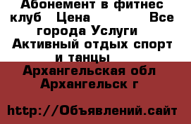 Абонемент в фитнес клуб › Цена ­ 23 000 - Все города Услуги » Активный отдых,спорт и танцы   . Архангельская обл.,Архангельск г.